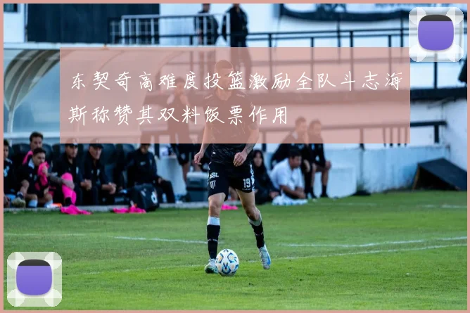东契奇高难度投篮激励全队斗志海斯称赞其双料饭票作用