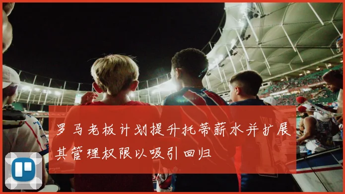 罗马老板计划提升托蒂薪水并扩展其管理权限以吸引回归