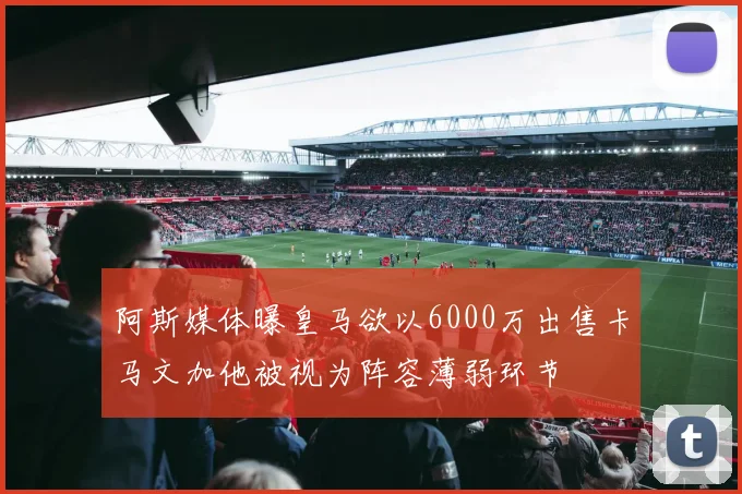 阿斯媒体曝皇马欲以6000万出售卡马文加他被视为阵容薄弱环节