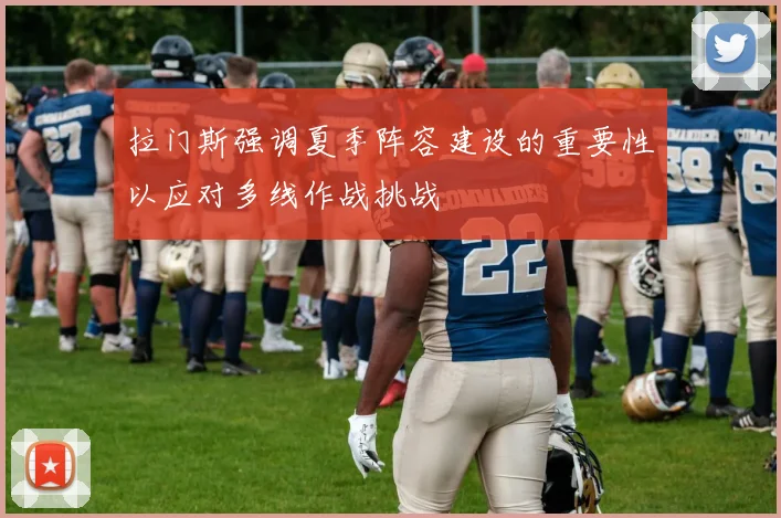 拉门斯强调夏季阵容建设的重要性以应对多线作战挑战