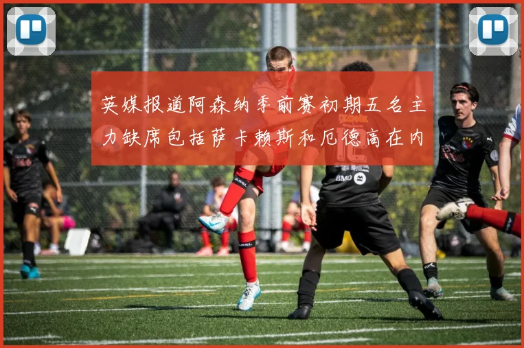 英媒报道阿森纳季前赛初期五名主力缺席包括萨卡赖斯和厄德高在内
