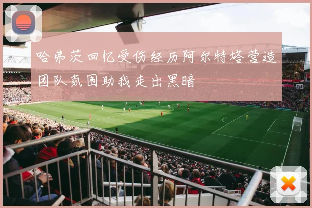 哈弗茨回忆受伤经历阿尔特塔营造团队氛围助我走出黑暗