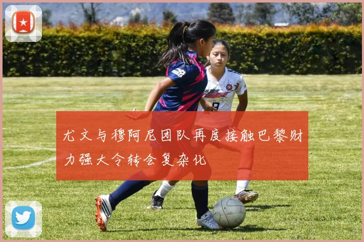 尤文与穆阿尼团队再度接触巴黎财力强大令转会复杂化