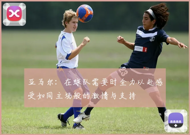 亚马尔：在球队需要时全力以赴感受如同主场般的激情与支持