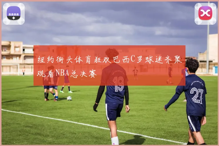 纽约街头体育狂欢巴西C罗球迷齐聚观看NBA总决赛