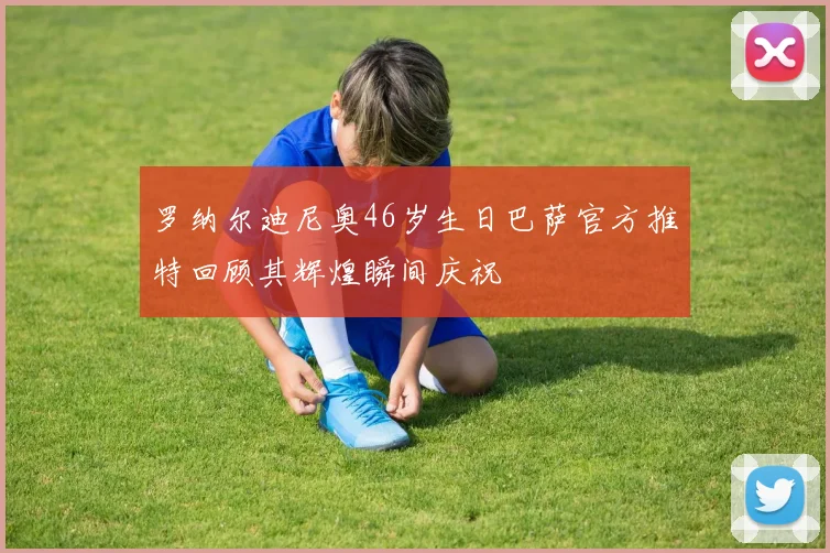 罗纳尔迪尼奥46岁生日巴萨官方推特回顾其辉煌瞬间庆祝