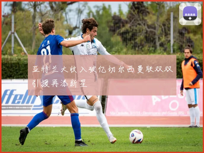 亚特兰大收入破亿切尔西曼联双双引援再添新星