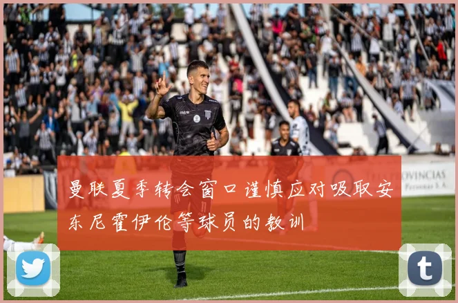 曼联夏季转会窗口谨慎应对吸取安东尼霍伊伦等球员的教训