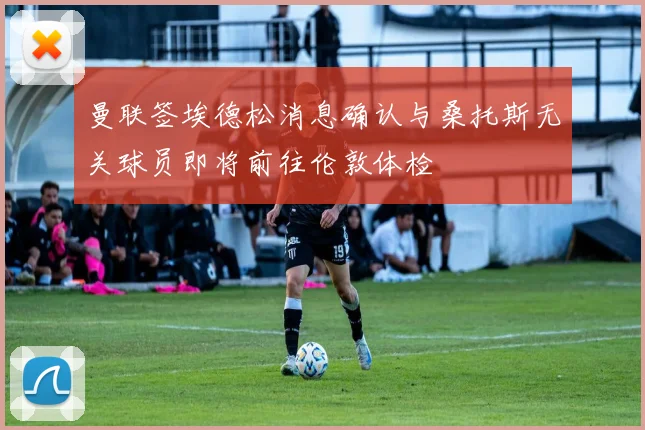 曼联签埃德松消息确认与桑托斯无关球员即将前往伦敦体检
