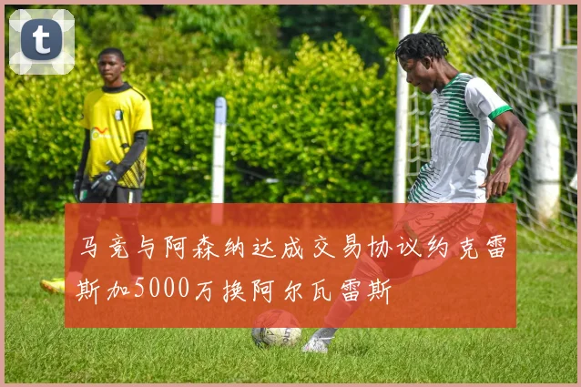 马竞与阿森纳达成交易协议约克雷斯加5000万换阿尔瓦雷斯