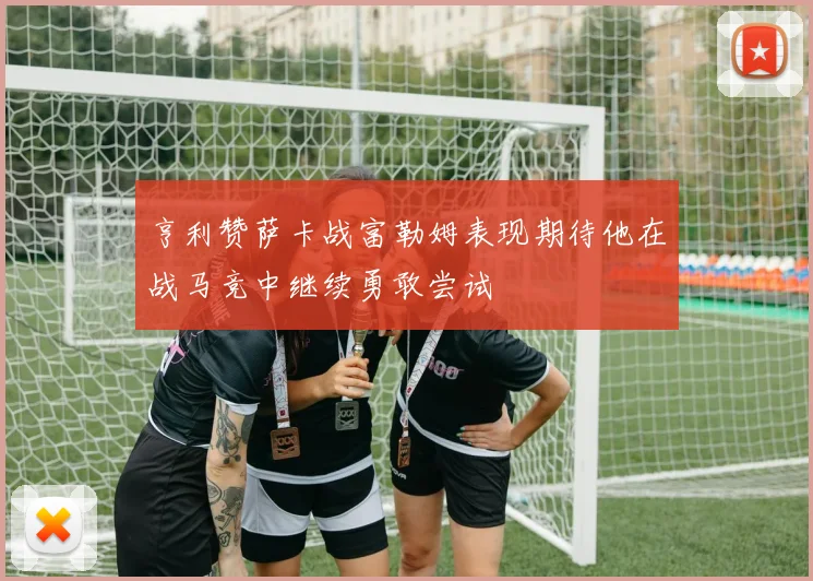 亨利赞萨卡战富勒姆表现期待他在战马竞中继续勇敢尝试