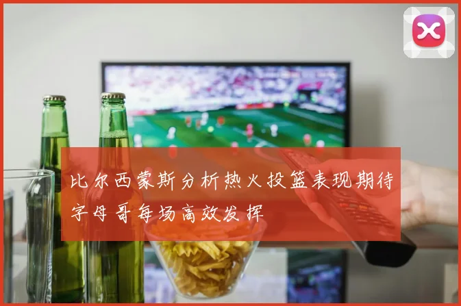 比尔西蒙斯分析热火投篮表现期待字母哥每场高效发挥