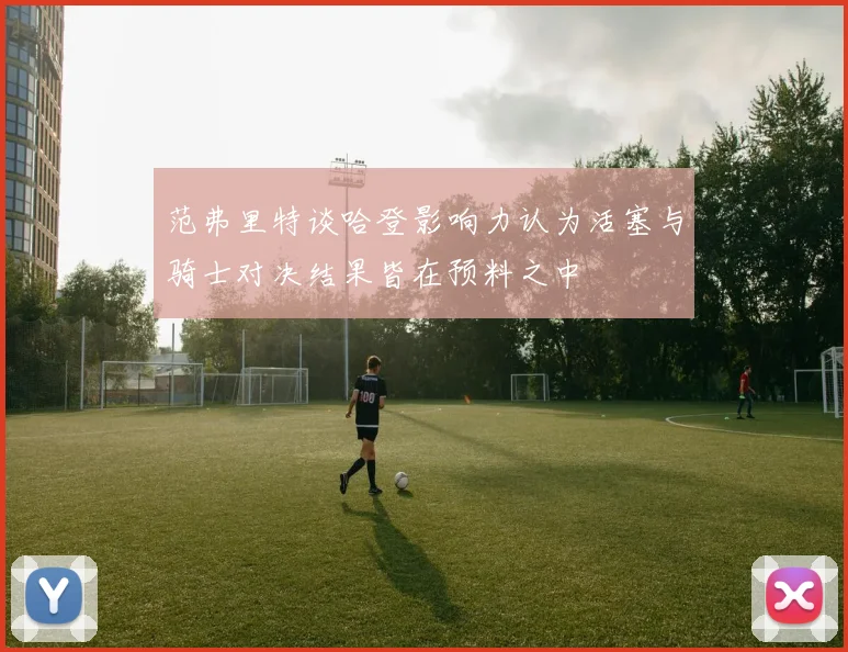 范弗里特谈哈登影响力认为活塞与骑士对决结果皆在预料之中