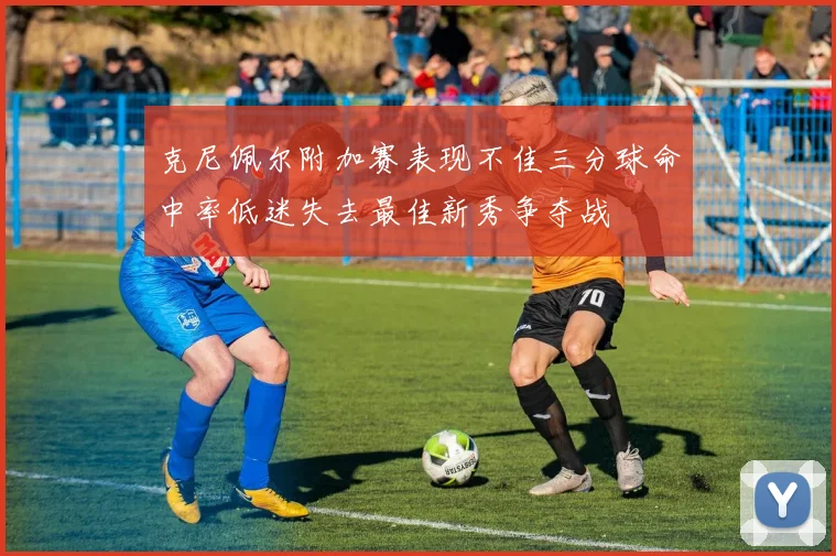 克尼佩尔附加赛表现不佳三分球命中率低迷失去最佳新秀争夺战