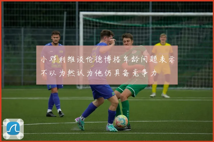 小邓利维谈伦德博格年龄问题表示不以为然认为他仍具备竞争力