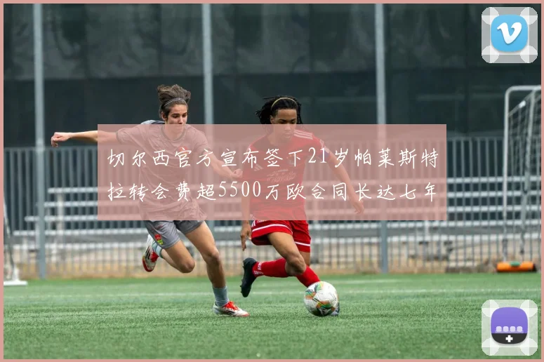 切尔西官方宣布签下21岁帕莱斯特拉转会费超5500万欧合同长达七年