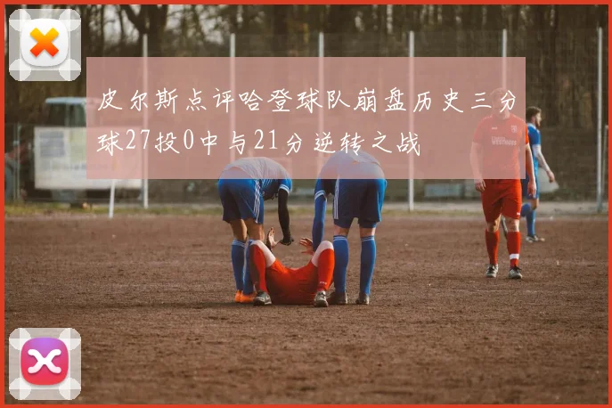 皮尔斯点评哈登球队崩盘历史三分球27投0中与21分逆转之战