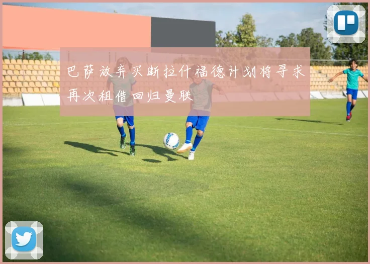 巴萨放弃买断拉什福德计划将寻求再次租借回归曼联
