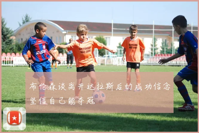 布伦森谈离开达拉斯后的成功信念坚信自己能夺冠