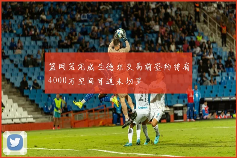 篮网若完成兰德尔交易前签约将有4000万空间可追米切罗