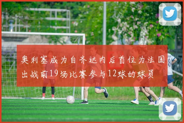 奥利塞成为自齐达内后首位为法国出战前19场比赛参与12球的球员