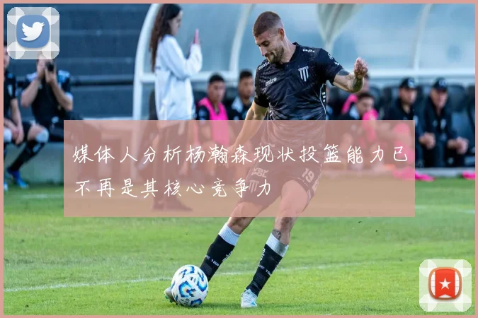 媒体人分析杨瀚森现状投篮能力已不再是其核心竞争力