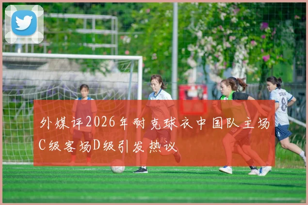 外媒评2026年耐克球衣中国队主场C级客场D级引发热议